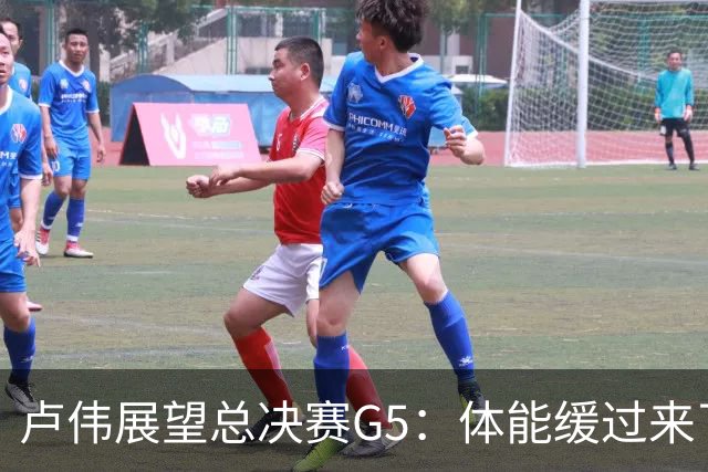 卢伟展望总决赛G5：体能缓过来了，洛夫顿感觉不错，会限制胡金秋